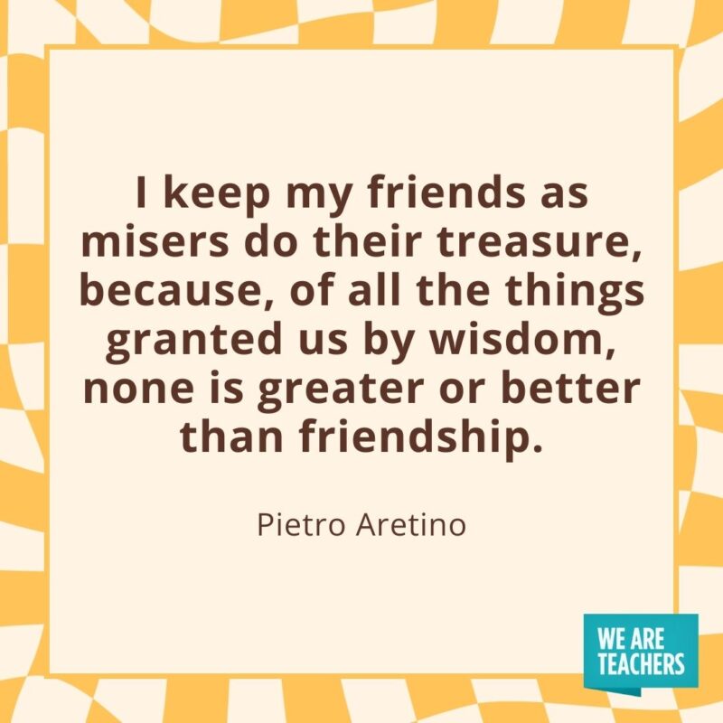 I keep my friends as misers do their treasure, because, of all the things granted us by wisdom, none is greater or better than friendship. —Pietro Aretino I keep my friends as misers do their treasure, because, of all the things granted us by wisdom, none is greater or better than friendship. —Pietro Aretino