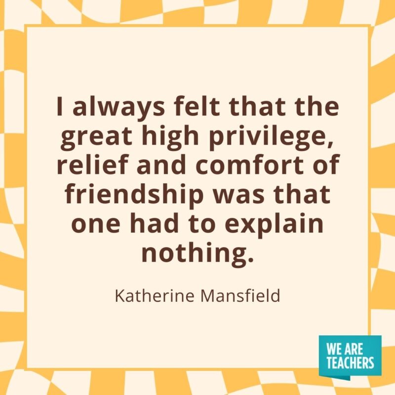 I always felt that the great high privilege, relief and comfort of friendship was that one had to explain nothing. —Katherine Mansfield I always felt that the great high privilege, relief and comfort of friendship was that one had to explain nothing. —Katherine Mansfield