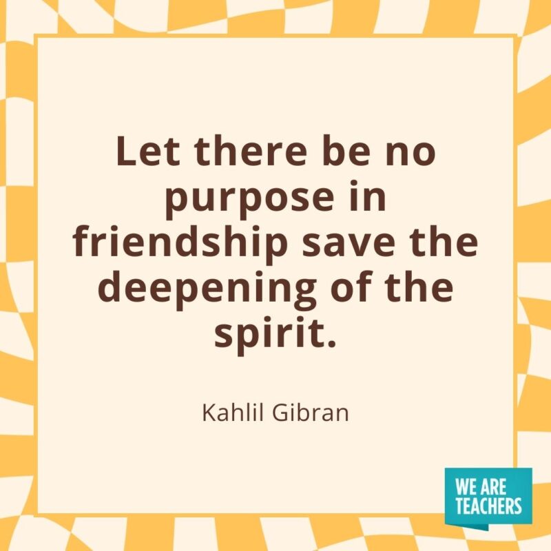 Let there be no purpose in friendship save the deepening of the spirit. —Kahlil Gibran Let there be no purpose in friendship save the deepening of the spirit. —Kahlil Gibran