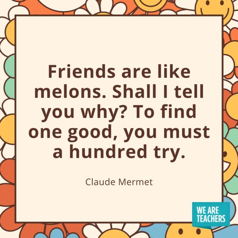 Friends are like melons. Shall I tell you why? To find one good, you must a hundred try. —Claude Mermet Friends are like melons. Shall I tell you why? To find one good, you must a hundred try. —Claude Mermet- friendship quotes