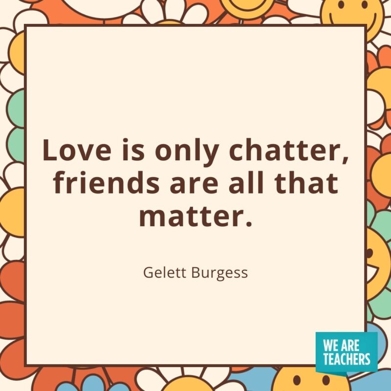 Love is only chatter, friends are all that matter. —Gelett Burgess Love is only chatter, friends are all that matter. —Gelett Burgess