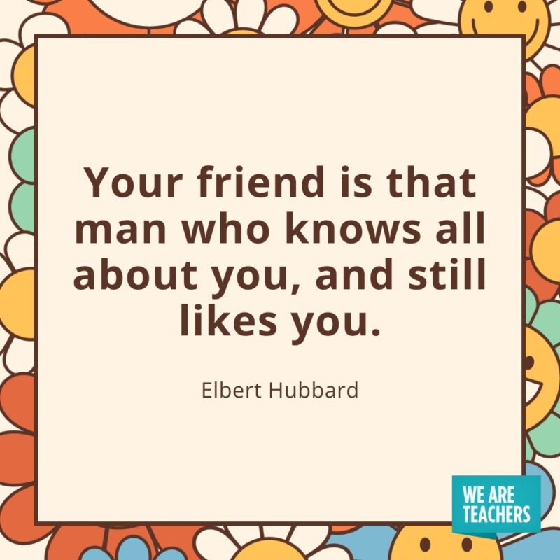 Your friend is that man who knows all about you, and still likes you. —Elbert Hubbard Your friend is that man who knows all about you, and still likes you. —Elbert Hubbard
