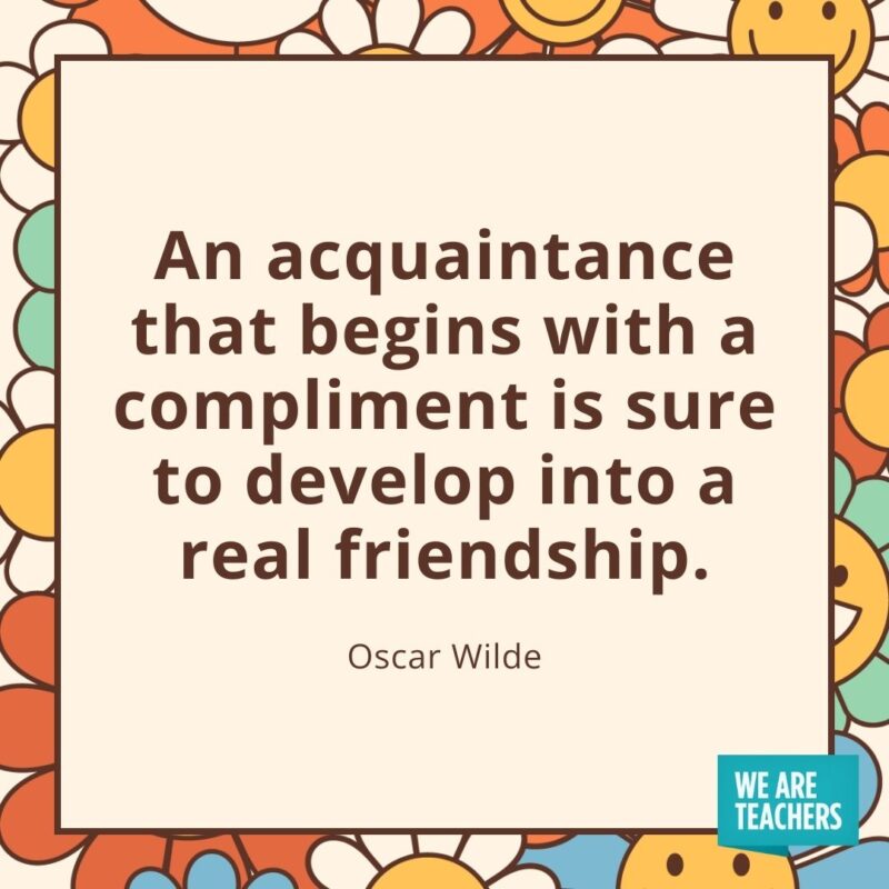 An acquaintance that begins with a compliment is sure to develop into a real friendship. —Oscar Wilde An acquaintance that begins with a compliment is sure to develop into a real friendship. —Oscar Wilde- friendship quotes