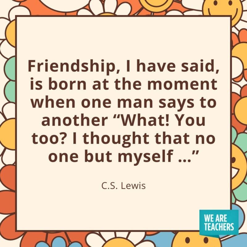Friendship, I have said, is born at the moment when one man says to another “What! You too? I thought that no one but myself …” —C.S. Lewis Friendship, I have said, is born at the moment when one man says to another