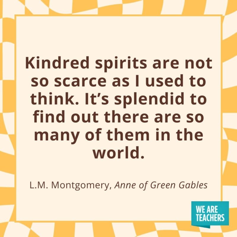 Kindred spirits are not so scarce as I used to think. It’s splendid to find out there are so many of them in the world. —L.M. Montgomery, Anne of Green Gables Kindred spirits are not so scarce as I used to think. It’s splendid to find out there are so many of them in the world. —L.M. Montgomery, Anne of Green Gables- friendship quotes