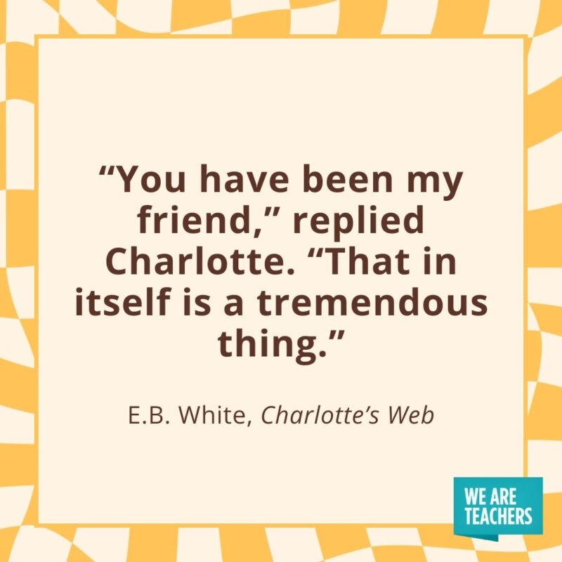 “You have been my friend,” replied Charlotte. “That in itself is a tremendous thing.” —E.B. White, Charlotte’s Web “You have been my friend,