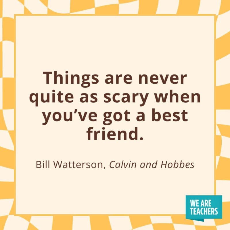 Things are never quite as scary when you’ve got a best friend. —Bill Watterson, Calvin and Hobbes Things are never quite as scary when you’ve got a best friend. —Bill Watterson, Calvin and Hobbes- friendship quotes