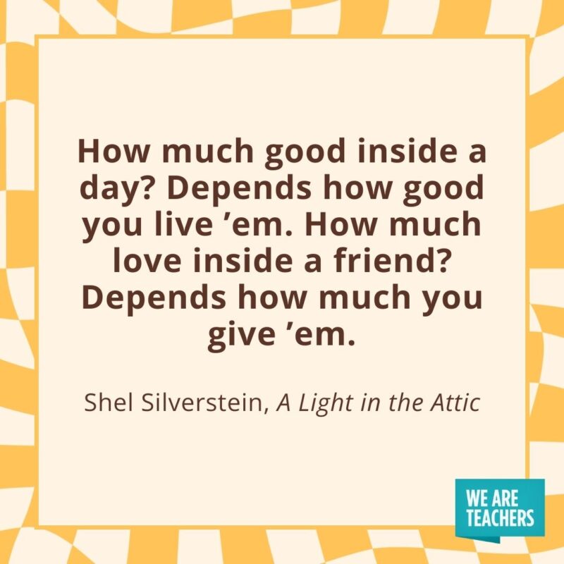 How much good inside a day? Depends how good you live ’em. How much love inside a friend? Depends how much you give ’em. —Shel Silverstein, A Light in the Attic How much good inside a day? Depends how good you live ’em. How much love inside a friend? Depends how much you give ’em. —Shel Silverstein, A Light in the Attic