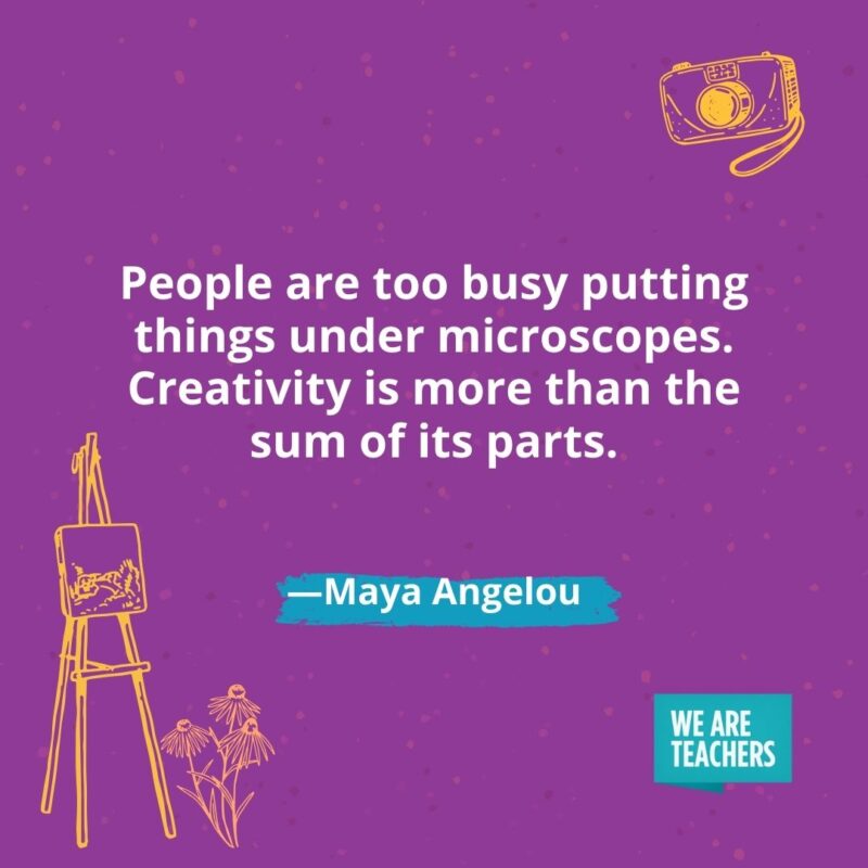 People are too busy putting things under microscopes. Creativity is more than the sum of its parts. —Maya Angelou