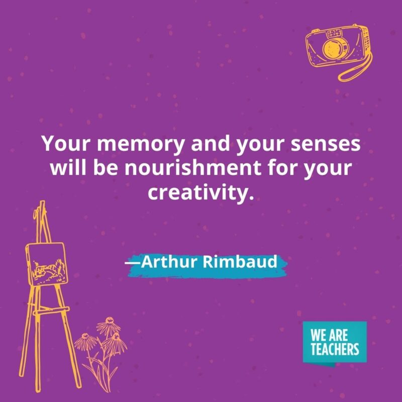 Your memory and your senses will be nourishment for your creativity. —Arthur Rimbaud