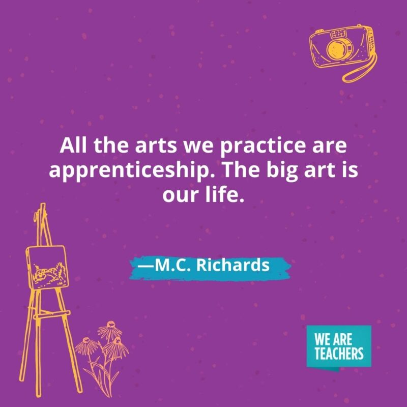 All the arts we practice are apprenticeship. The big art is our life. —M.C. Richards
