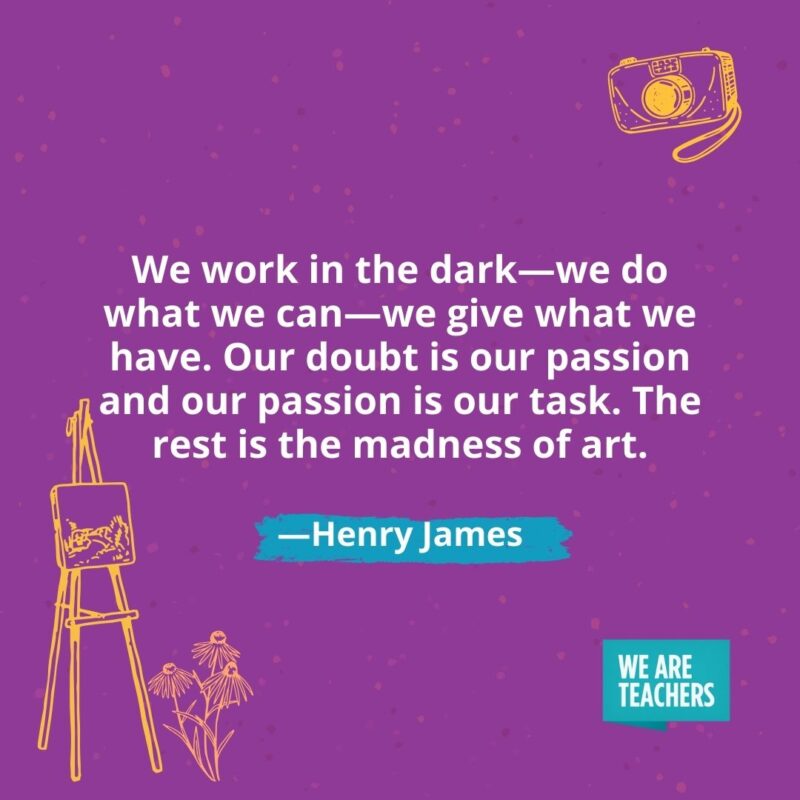 We work in the dark—we do what we can—we give what we have. Our doubt is our passion and our passion is our task. The rest is the madness of art. —Henry James