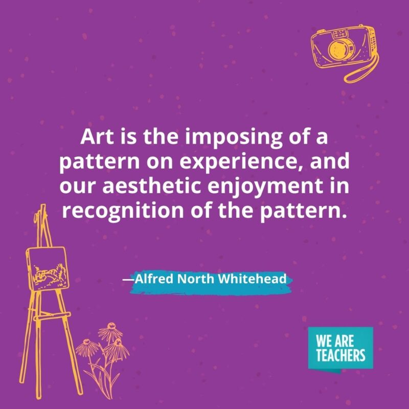 Art is the imposing of a pattern on experience, and our aesthetic enjoyment in recognition of the pattern. —Alfred North Whitehead