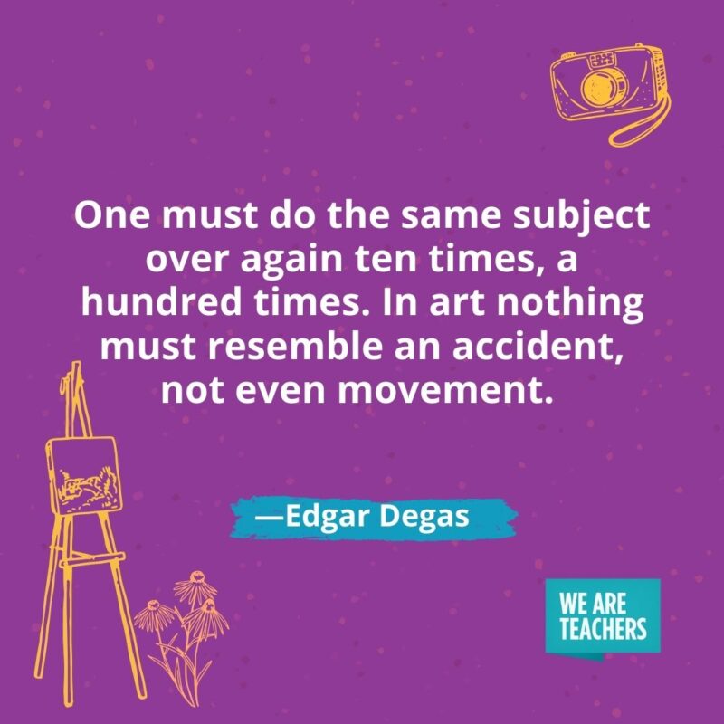 One must do the same subject over again ten times, a hundred times. In art nothing must resemble an accident, not even movement. —Edgar Degas