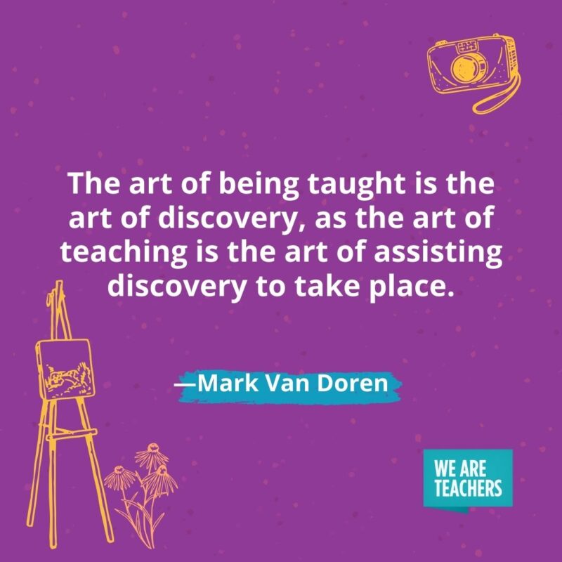 The art of being taught is the art of discovery, as the art of teaching is the art of assisting discovery to take place. —Mark Van Doren