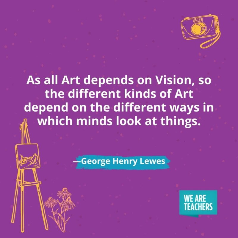 As all Art depends on Vision, so the different kinds of Art depend on the different ways in which minds look at things. —George Henry Lewes