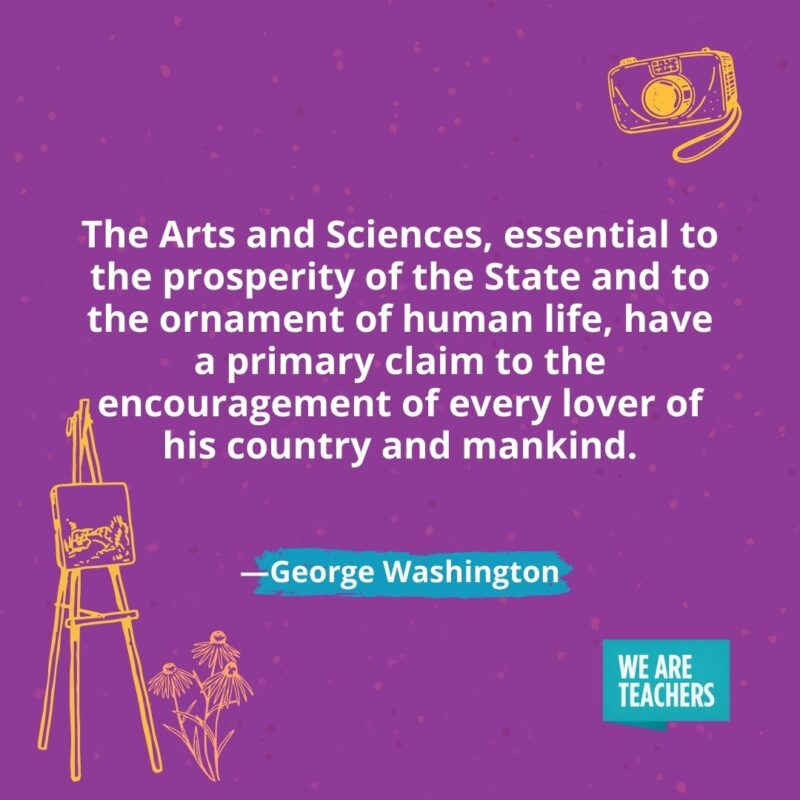 The Arts and Sciences, essential to the prosperity of the State and to the ornament of human life, have a primary claim to the encouragement of every lover of his country and mankind. —George Washington