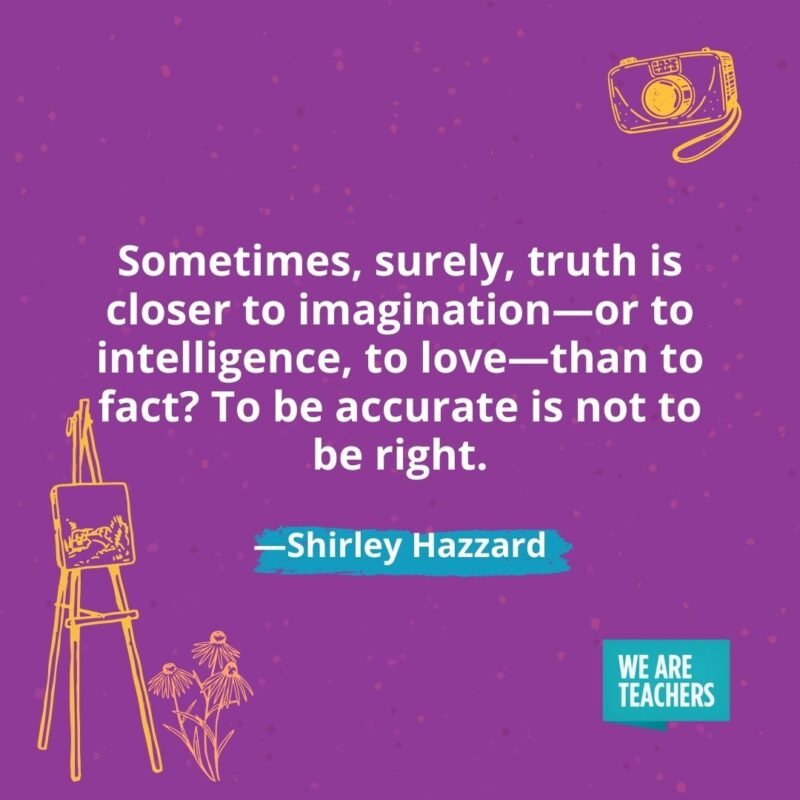 Sometimes, surely, truth is closer to imagination—or to intelligence, to love—than to fact? To be accurate is not to be right. —Shirley Hazzard