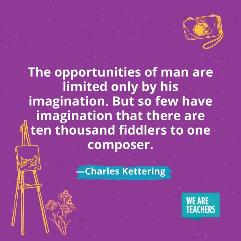 The opportunities of man are limited only by his imagination. But so few have imagination that there are ten thousand fiddlers to one composer. —Charles Kettering