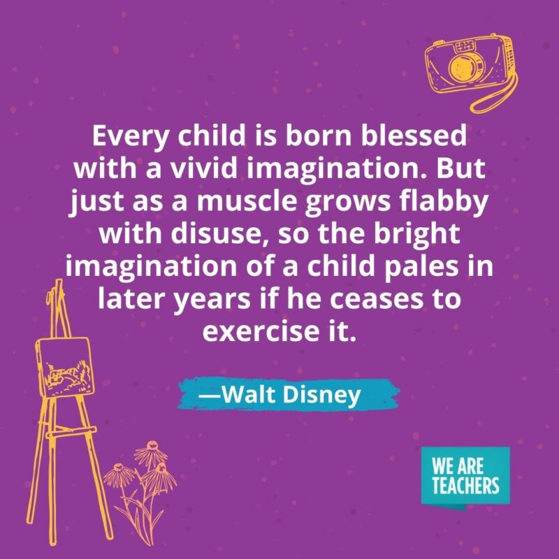 Every child is born blessed with a vivid imagination. But just as a muscle grows flabby with disuse, so the bright imagination of a child pales in later years if he ceases to exercise it. —Walt Disney