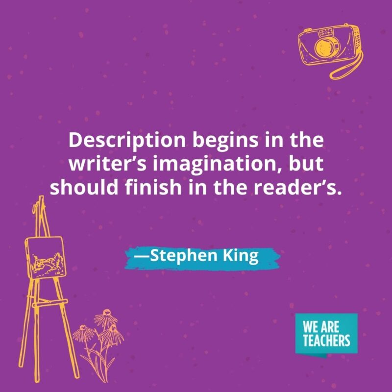 Description begins in the writer's imagination, but should finish in the reader's. —Stephen King