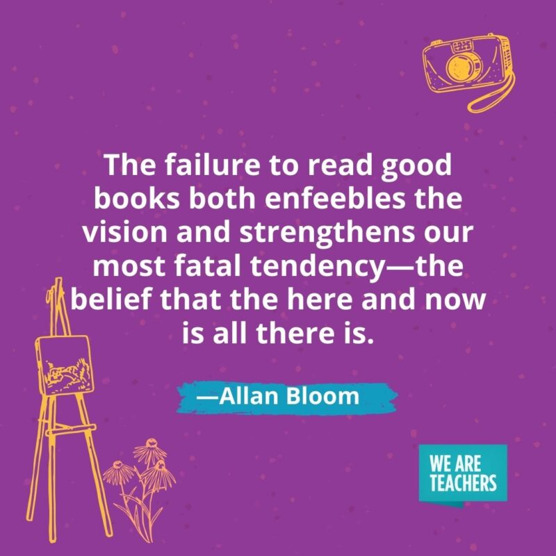 The failure to read good books both enfeebles the vision and strengthens our most fatal tendency—the belief that the here and now is all there is. —Allan Bloom- creativity quotes