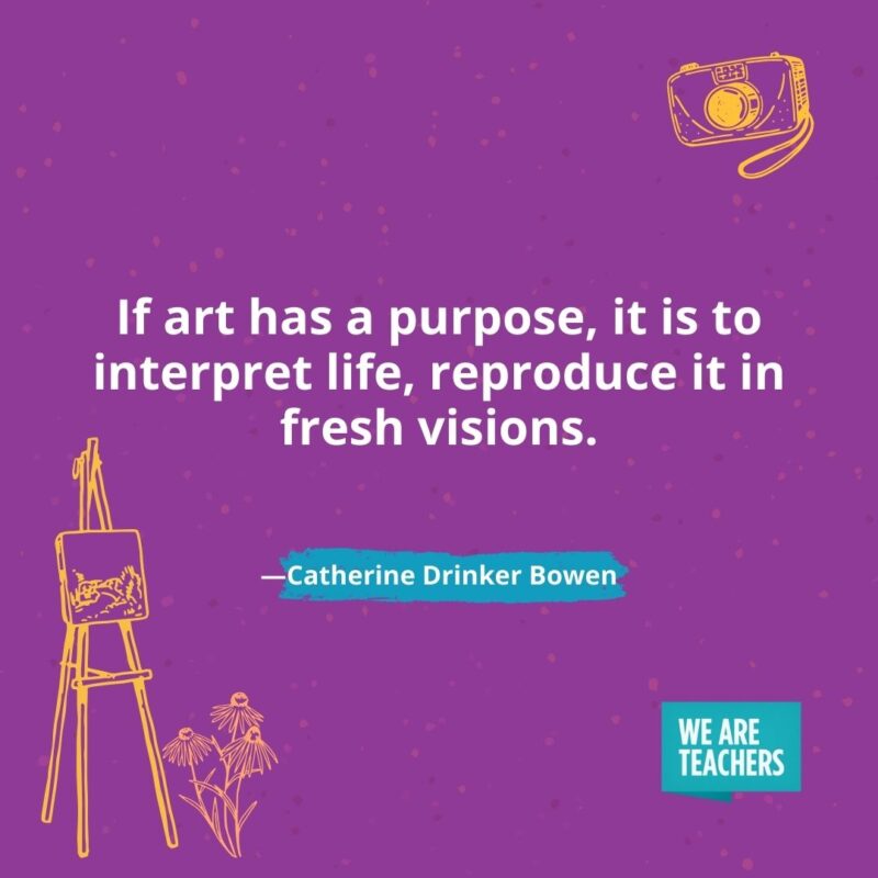 If art has a purpose, it is to interpret life, reproduce it in fresh visions. —Catherine Drinker Bowen