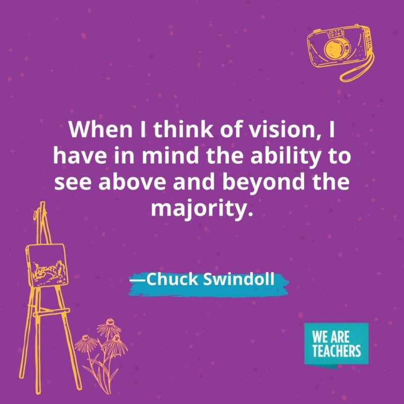 When I think of vision, I have in mind the ability to see above and beyond the majority. —Chuck Swindoll