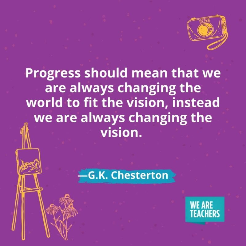 Progress should mean that we are always changing the world to fit the vision, instead we are always changing the vision. —G.K. Chesterton
