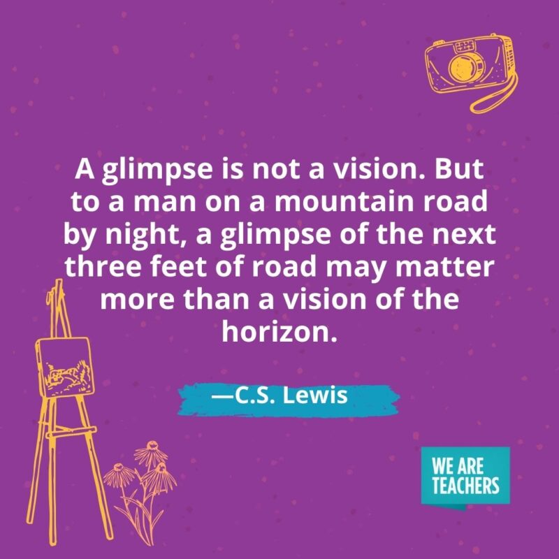 A glimpse is not a vision. But to a man on a mountain road by night, a glimpse of the next three feet of road may matter more than a vision of the horizon. —C.S. Lewis