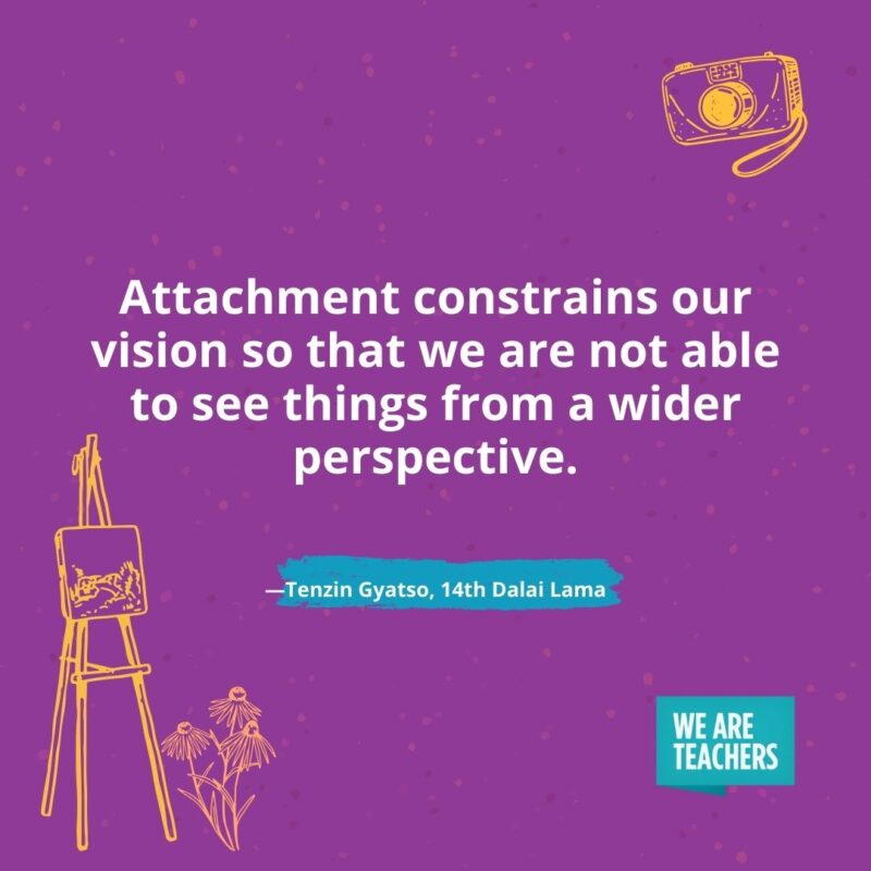 Attachment constrains our vision so that we are not able to see things from a wider perspective. —Tenzin Gyatso, 14th Dalai Lama