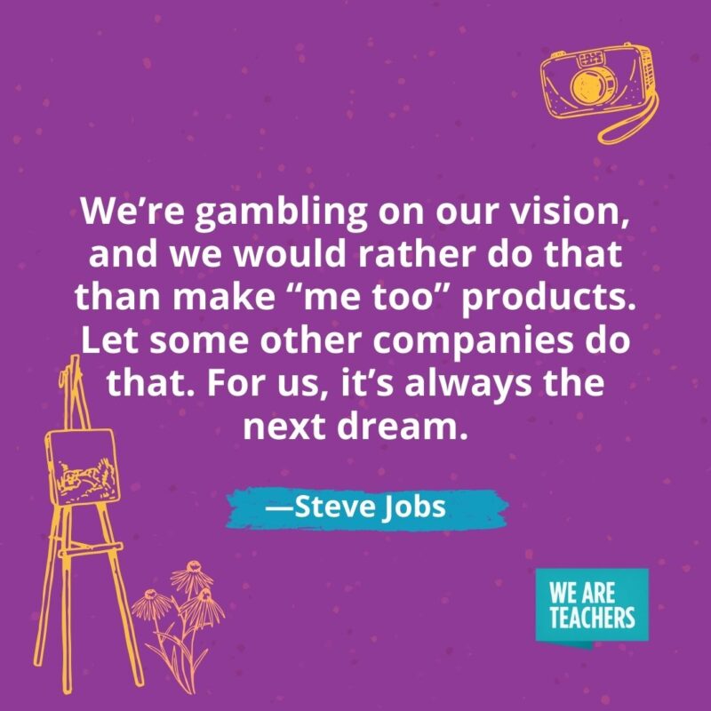 We're gambling on our vision, and we would rather do that than make "me too" products. Let some other companies do that. For us, it's always the next dream. —Steve Jobs