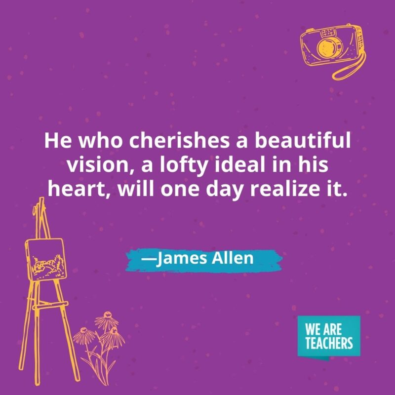 He who cherishes a beautiful vision, a lofty ideal in his heart, will one day realize it. —James Allen