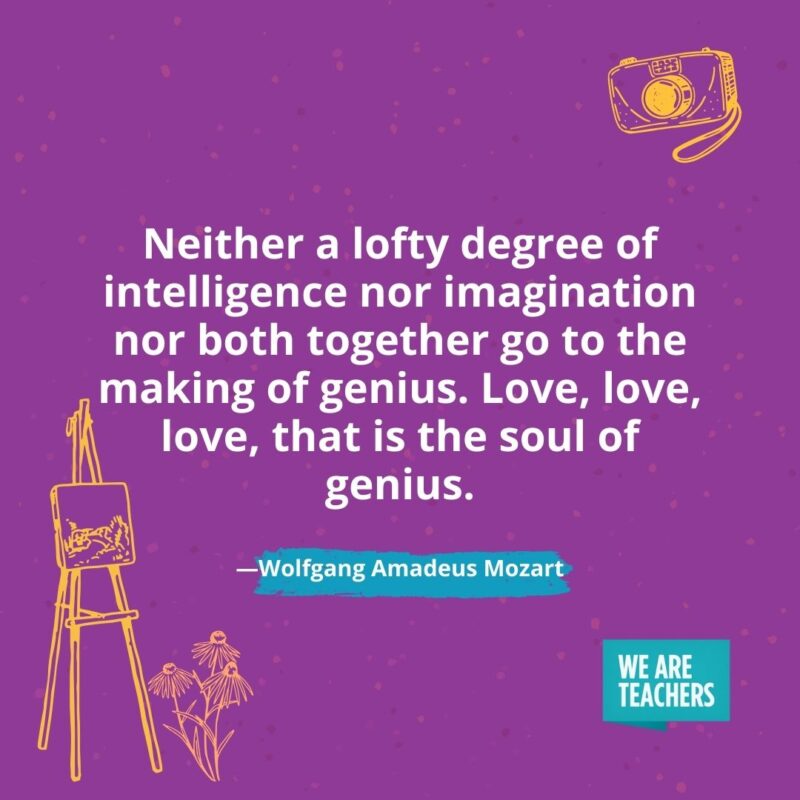 Neither a lofty degree of intelligence nor imagination nor both together go to the making of genius. Love, love, love, that is the soul of genius. —Wolfgang Amadeus Mozart