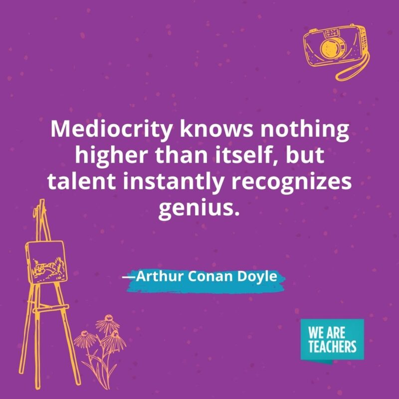 Mediocrity knows nothing higher than itself, but talent instantly recognizes genius. —Arthur Conan Doyle- creativity quotes