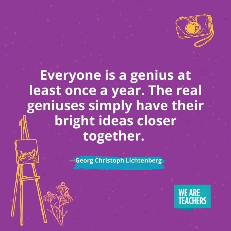 Everyone is a genius at least once a year. The real geniuses simply have their bright ideas closer together. —Georg Christoph Lichtenberg