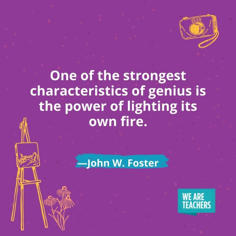 One of the strongest characteristics of genius is the power of lighting its own fire. —John W. Foster