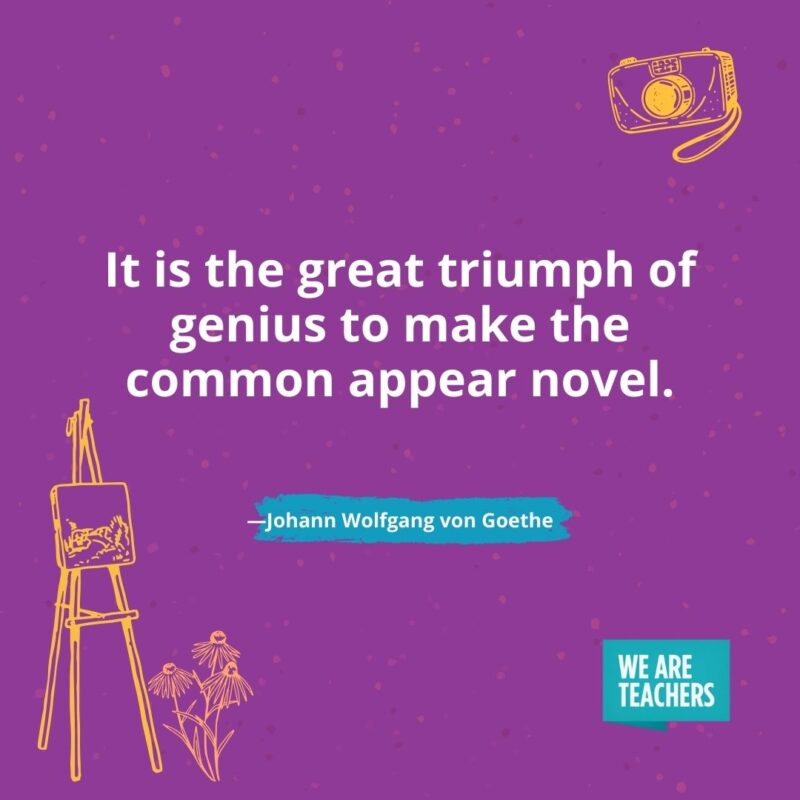 It is the great triumph of genius to make the common appear novel. —Johann Wolfgang von Goethe
