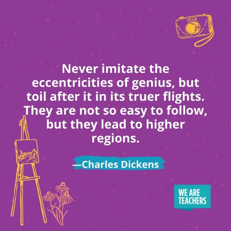 Never imitate the eccentricities of genius, but toil after it in its truer flights. They are not so easy to follow, but they lead to higher regions. —Charles Dickens