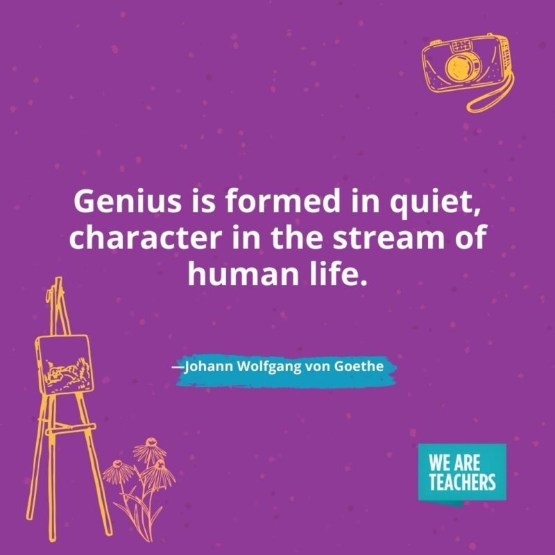 Genius is formed in quiet, character in the stream of human life. —Johann Wolfgang von Goethe