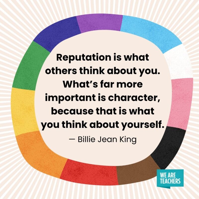 Reputation is what others think about you. What’s far more important is character, because that is what you think about yourself. — Billie Jean King Reputation is what others think about you. What's far more important is character, because that is what you think about yourself. — Billie Jean King pride month quotes