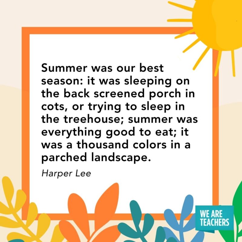 Summer was our best season: it was sleeping on the back screened porch in cots, or trying to sleep in the treehouse; summer was everything good to eat; it was a thousand colors in a parched landscape. — Harper Lee