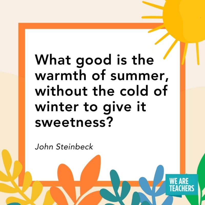 What good is the warmth of summer, without the cold of winter to give it sweetness? — John Steinbeck