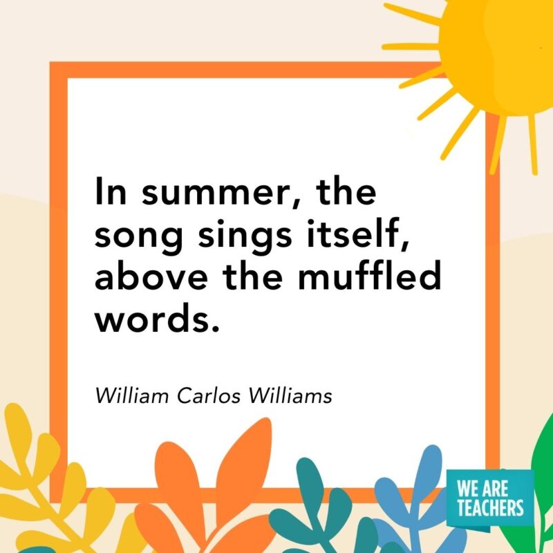 In summer, the song sings itself, above the muffled words. — William Carlos Williams