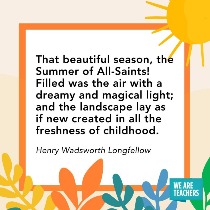 That beautiful season, the Summer of All-Saints! Filled was the air with a dreamy and magical light; and the landscape, lay as if new created in all the freshness of childhood. — Henry Wadsworth Longfellow
