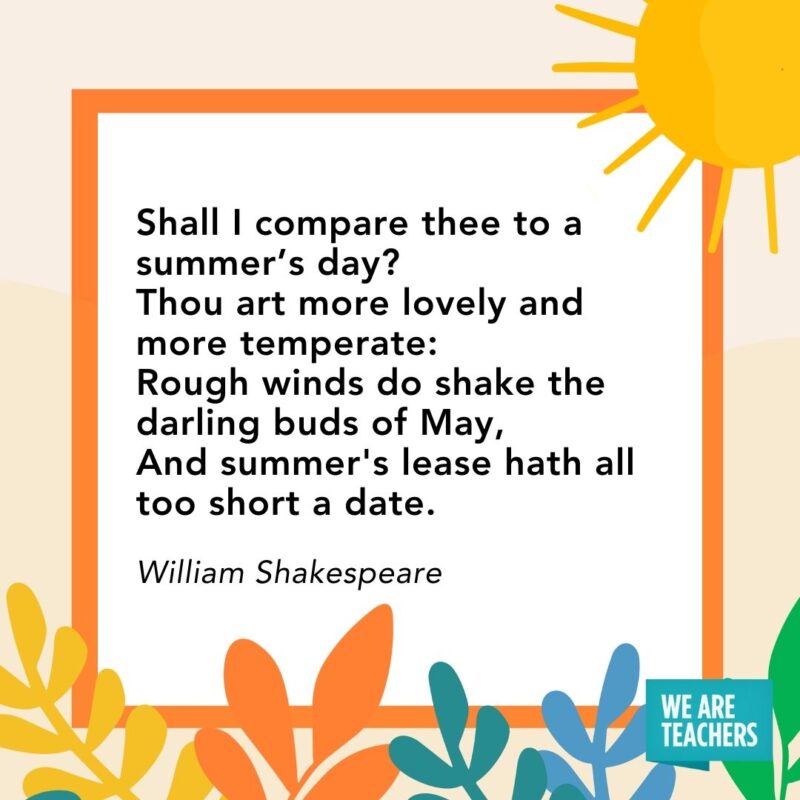 Shall I compare thee to a summer’s day?
Thou art more lovely and more temperate:
Rough winds do shake the darling buds of May,
And summer's lease hath all too short a date. — William Shakespeare