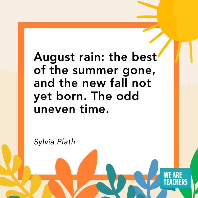 August rain: the best of the summer gone, and the new fall not yet born. The odd uneven time. — Sylvia Plath