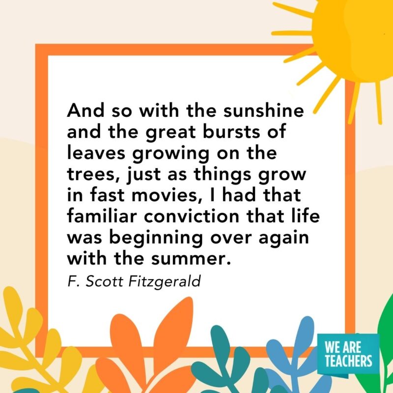 And so with the sunshine and the great bursts of leaves growing on the trees, just as things grow in fast movies, I had that familiar conviction that life was beginning over again with the summer. — F. Scott Fitzgerald