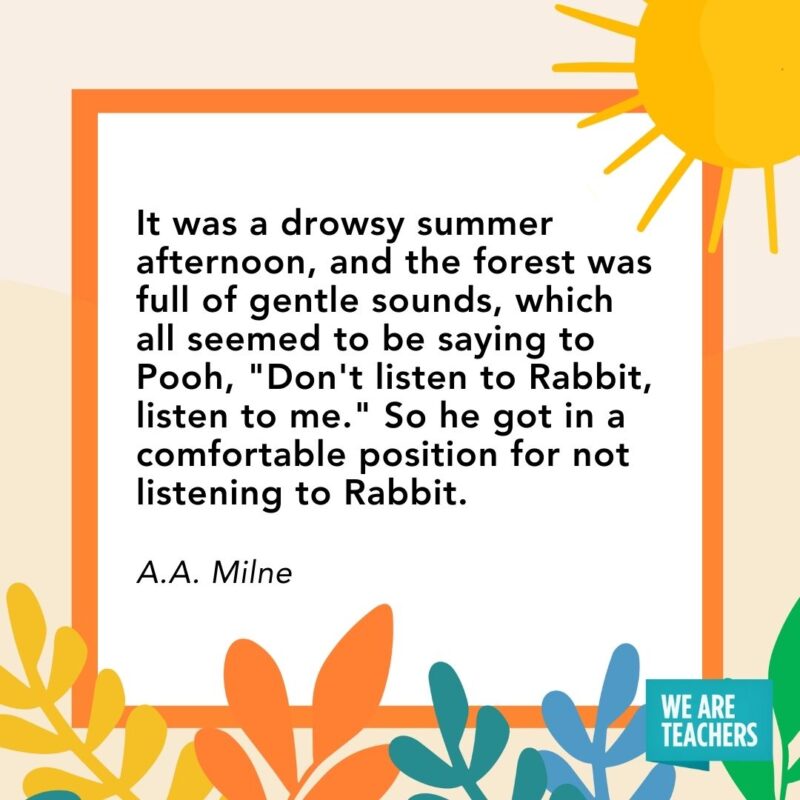 It was a drowsy summer afternoon, and the forest was full of gentle sounds, which all seemed to be saying to Pooh, "Don't listen to Rabbit, listen to me." So he got in a comfortable position for not listening to Rabbit. — A.A. Milne
