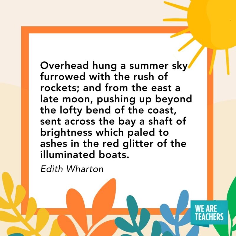 Overhead hung a summer sky furrowed with the rush of rockets; and from the east a late moon, pushing up beyond the lofty bend of the coast, sent across the bay a shaft of brightness which paled to ashes in the red glitter of the illuminated boats. — Edith Wharton